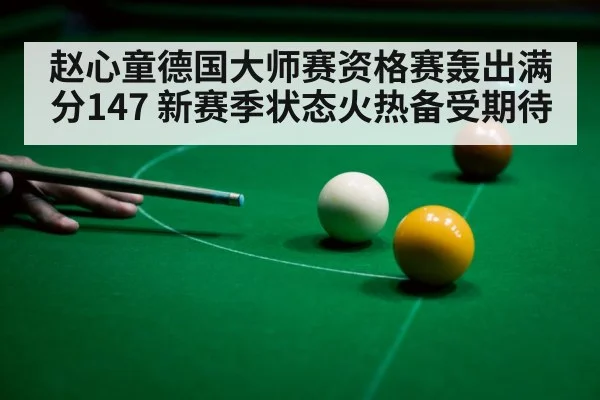 赵心童德国大师赛资格赛轰出满分147 新赛季状态火热备受期待